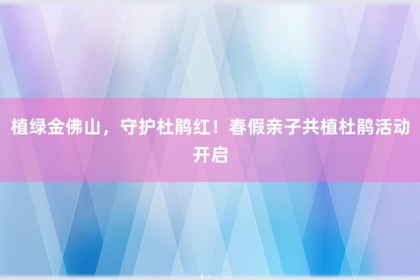 植绿金佛山，守护杜鹃红！春假亲子共植杜鹃活动开启