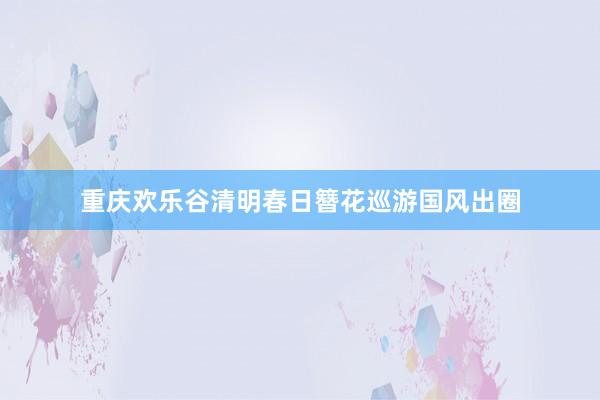 重庆欢乐谷清明春日簪花巡游国风出圈