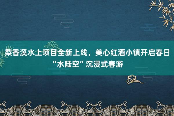 梨香溪水上项目全新上线，美心红酒小镇开启春日“水陆空”沉浸式春游