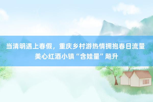 当清明遇上春假，重庆乡村游热情拥抱春日流量 美心红酒小镇“含娃量”飚升