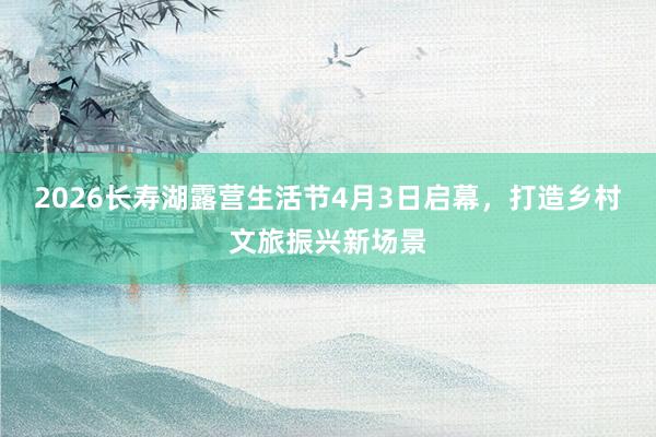 2026长寿湖露营生活节4月3日启幕，打造乡村文旅振兴新场景