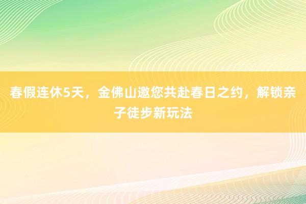春假连休5天，金佛山邀您共赴春日之约，解锁亲子徒步新玩法