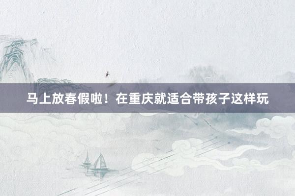 马上放春假啦！在重庆就适合带孩子这样玩