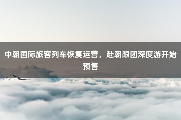 中朝国际旅客列车恢复运营，赴朝跟团深度游开始预售