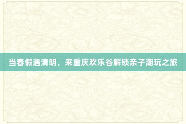 当春假遇清明，来重庆欢乐谷解锁亲子潮玩之旅