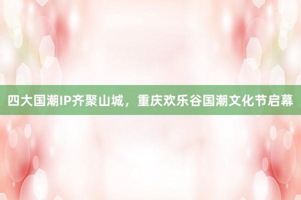 四大国潮IP齐聚山城，重庆欢乐谷国潮文化节启幕
