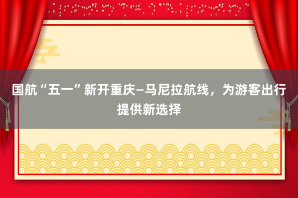 国航“五一”新开重庆—马尼拉航线，为游客出行提供新选择
