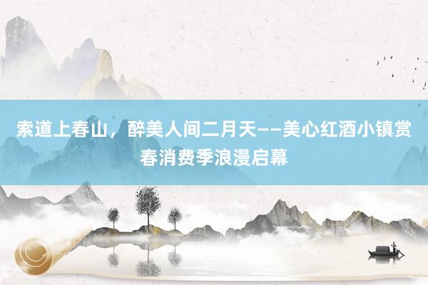 索道上春山，醉美人间二月天——美心红酒小镇赏春消费季浪漫启幕