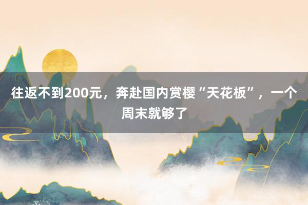 往返不到200元，奔赴国内赏樱“天花板”，一个周末就够了