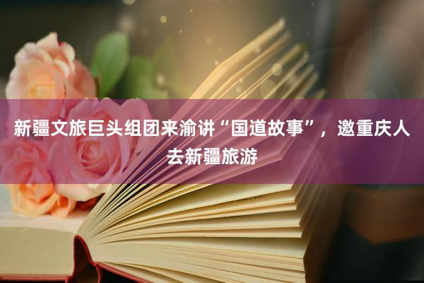 新疆文旅巨头组团来渝讲“国道故事”，邀重庆人去新疆旅游