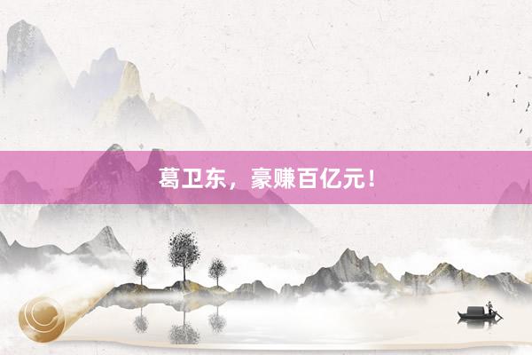 葛卫东，豪赚百亿元！