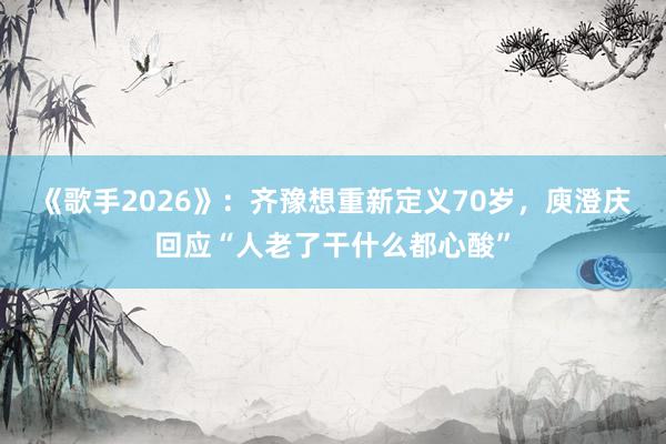 《歌手2026》：齐豫想重新定义70岁，庾澄庆回应“人老了干什么都心酸”