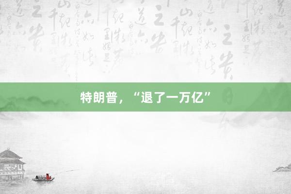 特朗普，“退了一万亿”