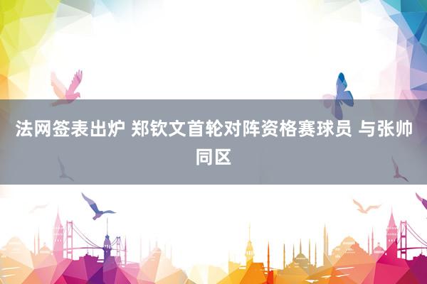 法网签表出炉 郑钦文首轮对阵资格赛球员 与张帅同区