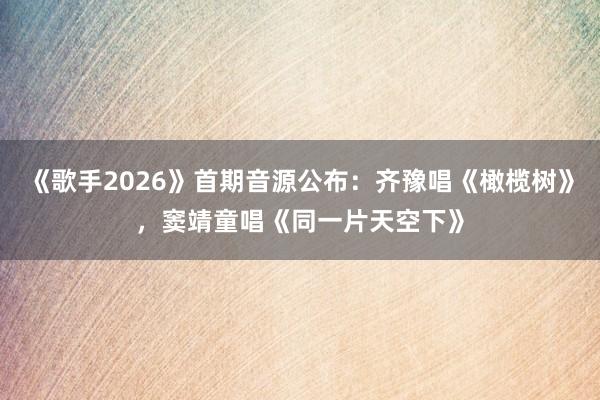 《歌手2026》首期音源公布：齐豫唱《橄榄树》，窦靖童唱《同一片天空下》
