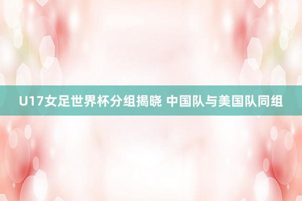 U17女足世界杯分组揭晓 中国队与美国队同组
