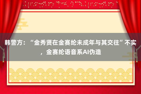 韩警方：“金秀贤在金赛纶未成年与其交往”不实，金赛纶语音系AI伪造