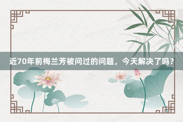 近70年前梅兰芳被问过的问题，今天解决了吗？