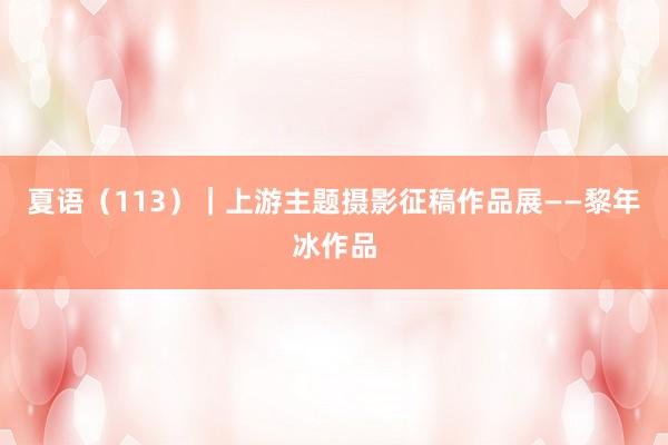 夏语（113）｜上游主题摄影征稿作品展——黎年冰作品