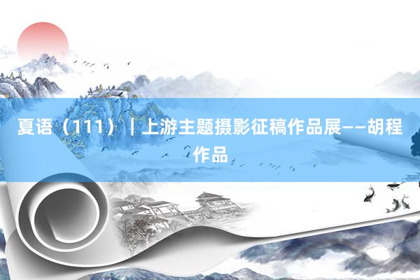 夏语（111）｜上游主题摄影征稿作品展——胡程作品