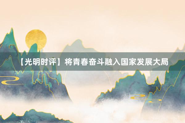 【光明时评】将青春奋斗融入国家发展大局