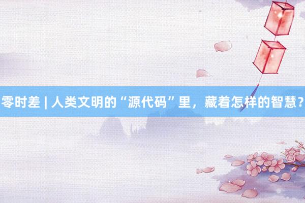 零时差 | 人类文明的“源代码”里，藏着怎样的智慧？