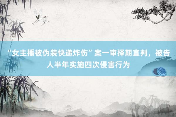 “女主播被伪装快递炸伤”案一审择期宣判，被告人半年实施四次侵害行为