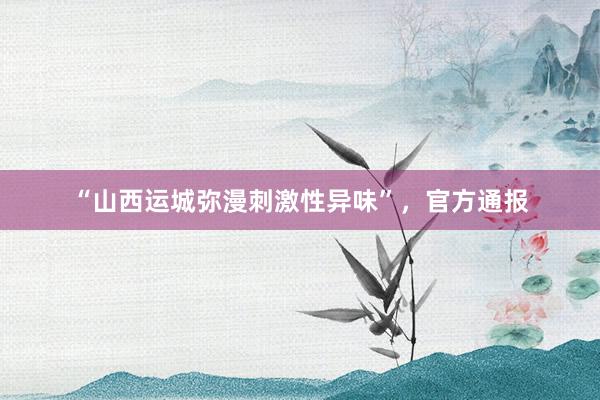 “山西运城弥漫刺激性异味”，官方通报