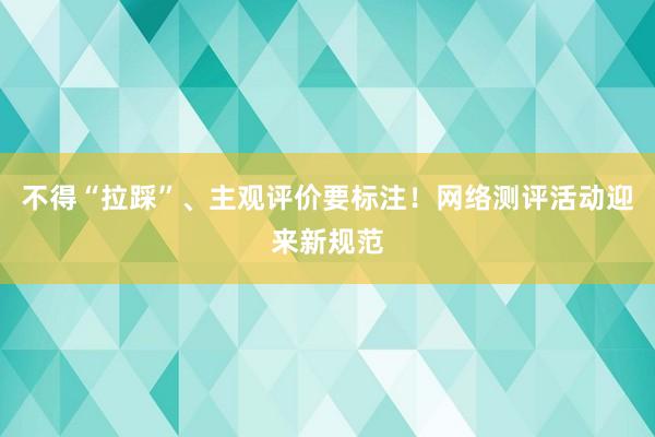 不得“拉踩”、主观评价要标注！网络测评活动迎来新规范