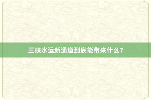 三峡水运新通道到底能带来什么？
