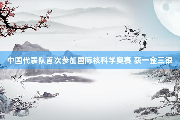 中国代表队首次参加国际核科学奥赛 获一金三银