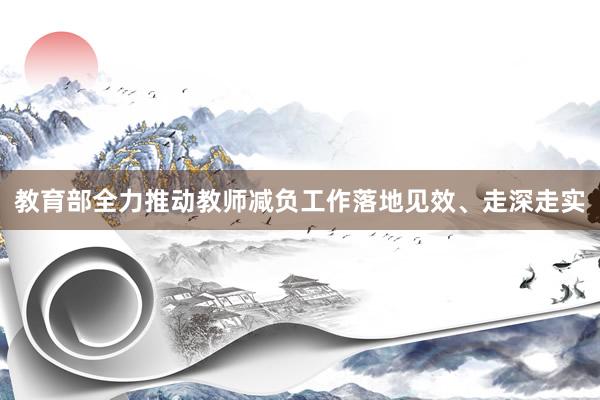 教育部全力推动教师减负工作落地见效、走深走实