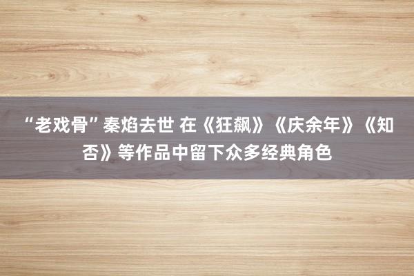 “老戏骨”秦焰去世 在《狂飙》《庆余年》《知否》等作品中留下众多经典角色