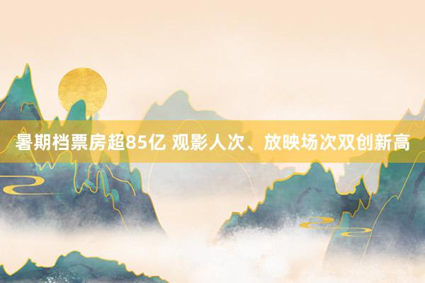 暑期档票房超85亿 观影人次、放映场次双创新高