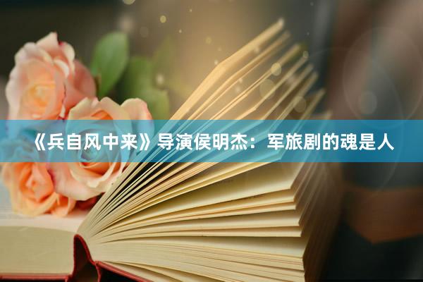《兵自风中来》导演侯明杰：军旅剧的魂是人
