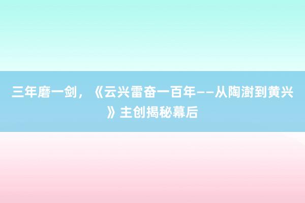 三年磨一剑，《云兴雷奋一百年——从陶澍到黄兴》主创揭秘幕后