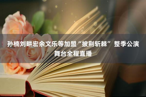 孙楠刘畊宏余文乐等加盟“披荆斩棘” 整季公演舞台全程直播
