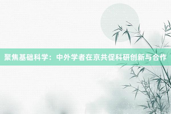 聚焦基础科学：中外学者在京共促科研创新与合作