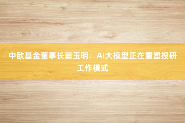 中欧基金董事长窦玉明：AI大模型正在重塑投研工作模式