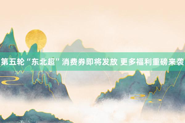 第五轮“东北超”消费券即将发放 更多福利重磅来袭