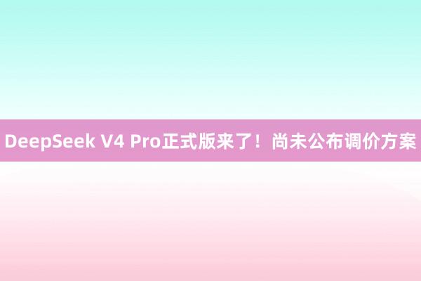 DeepSeek V4 Pro正式版来了！尚未公布调价方案