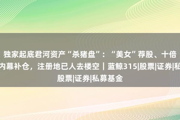 独家起底君河资产“杀猪盘”：“美女”荐股、十倍杠杆、内幕补仓，注册地已人去楼空｜蓝鲸315|股票|证券|私募基金