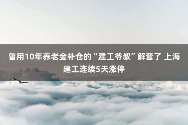 曾用10年养老金补仓的“建工爷叔”解套了 上海建工连续5天涨停