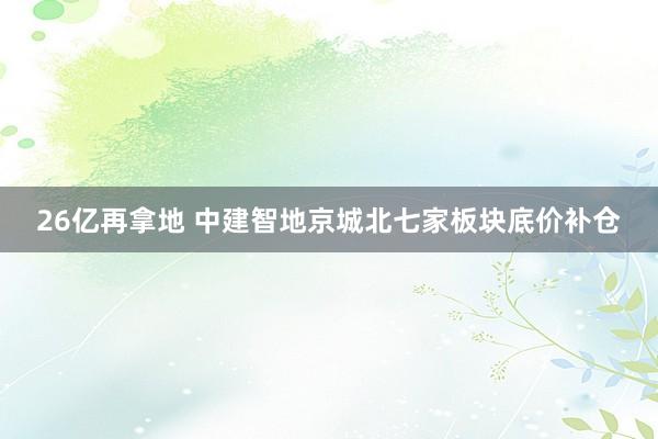 26亿再拿地 中建智地京城北七家板块底价补仓
