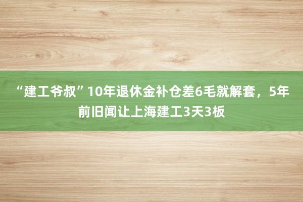 “建工爷叔”10年退休金补仓差6毛就解套，5年前旧闻让上海建工3天3板