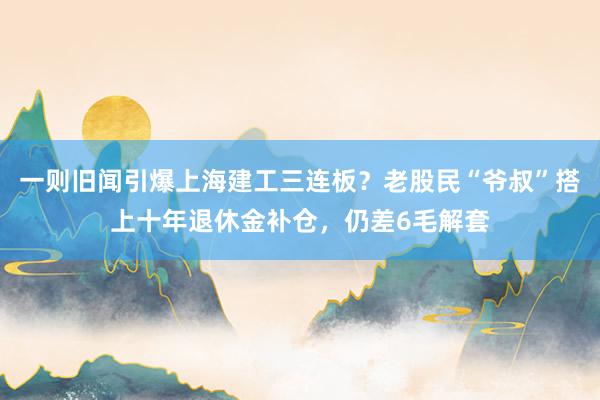 一则旧闻引爆上海建工三连板？老股民“爷叔”搭上十年退休金补仓，仍差6毛解套