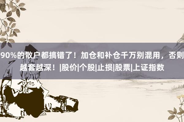 90%的散户都搞错了！加仓和补仓千万别混用，否则越套越深！|股价|个股|止损|股票|上证指数