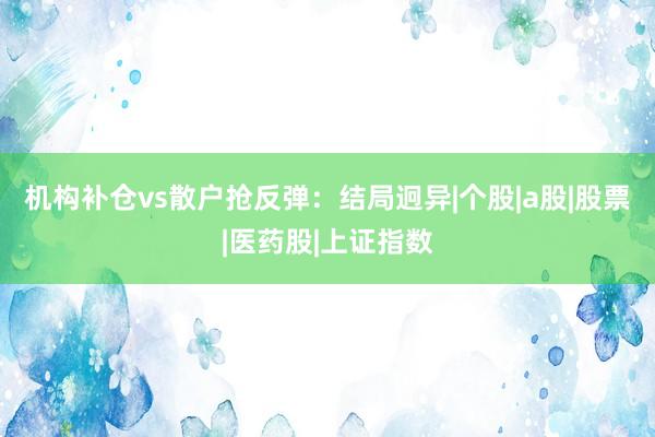 机构补仓vs散户抢反弹：结局迥异|个股|a股|股票|医药股|上证指数