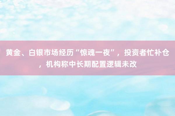 黄金、白银市场经历“惊魂一夜”，投资者忙补仓，机构称中长期配置逻辑未改