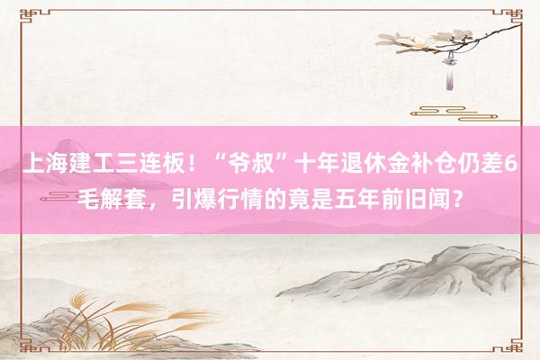 上海建工三连板！“爷叔”十年退休金补仓仍差6毛解套，引爆行情的竟是五年前旧闻？